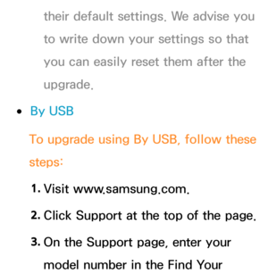 Page 256their default settings. We advise you 
to write down your settings so that 
you can easily reset them after the 
upgrade.
 
●By USB
To upgrade using  By USB, follow these 
steps:
1.  
Visit  www.samsung.com.
2.  
Click Support at the top of the page.
3.  
On the Support page, enter your 
model number in the Find Your  