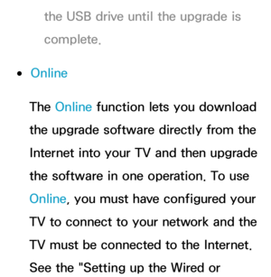 Page 259the USB drive until the upgrade is 
complete.
 
●Online
The Online function lets you download 
the upgrade software directly from the 
Internet into your TV and then upgrade 
the software in one operation. To use 
Online, you must have configured your 
TV to connect to your network and the 
TV must be connected to the Internet. 
See the "Setting up the Wired or  