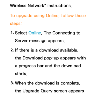 Page 260Wireless Network" instructions.
To upgrade using Online, follow these 
steps:
1.  
Select  Online. The Connecting to 
Server message appears.
2.  
If there is a download available, 
the Download pop-up appears with 
a progress bar and the download 
starts.
3.  
When the download is complete, 
the Upgrade Query screen appears  