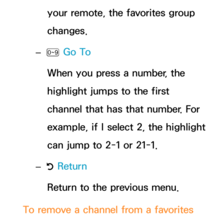 Page 27your remote, the favorites group 
changes.
 
– Ÿ  Go To
When you press a number, the 
highlight jumps to the first 
channel that has that number. For 
example, if I select 2, the highlight 
can jump to 2-1 or 21-1.
 
– R Return
Return to the previous menu.
To remove a channel from a favorites  