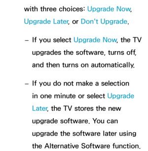 Page 261with three choices: Upgrade Now, 
Upgrade Later , or Don't Upgrade.
 
– If you select Upgrade Now
, the TV 
upgrades the software, turns off, 
and then turns on automatically.
 
– If you do not make a selection 
in one minute or select Upgrade 
Later
, the TV stores the new 
upgrade software. You can 
upgrade the software later using 
the Alternative Software function. 