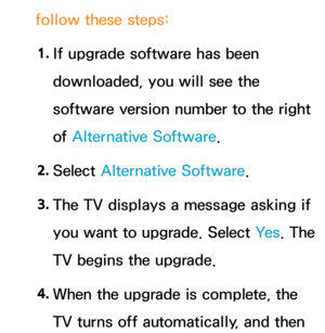 Page 263follow these steps:1.  
If upgrade software has been 
downloaded, you will see the 
software version number to the right 
of Alternative Software.
2.  
Select  Alternative Software.
3.  
The TV displays a message asking if 
you want to upgrade. Select  Ye s. The 
TV begins the upgrade.
4.  
When the upgrade is complete, the 
TV turns off automatically, and then  