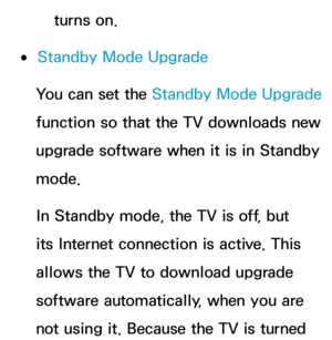 Page 264turns on.
 
●Standby Mode Upgrade
You can set the  Standby Mode Upgrade  
function so that the TV downloads new 
upgrade software when it is in Standby 
mode. 
In Standby mode, the TV is off, but 
its Internet connection is active. This 
allows the TV to download upgrade 
software automatically, when you are 
not using it. Because the TV is turned  