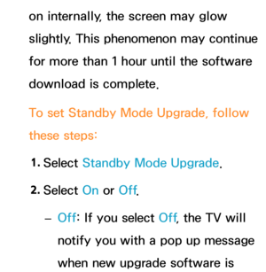 Page 265on internally, the screen may glow 
slightly. This phenomenon may continue 
for more than 1 hour until the software 
download is complete.
To set Standby Mode Upgrade, follow 
these steps:1.  
Select  Standby Mode Upgrade.
2.  
Select  On or Off .
 
– Off: If you select Off
, the TV will 
notify you with a pop up message 
when new upgrade software is  