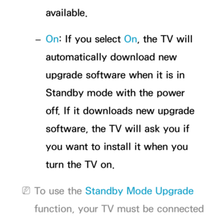 Page 266available.
 
– On: If you select On, the TV will 
automatically download new 
upgrade software when it is in 
Standby mode with the power 
off. If it downloads new upgrade 
software, the TV will ask you if 
you want to install it when you 
turn the TV on.
 
NTo use the Standby Mode Upgrade 
function, your TV must be connected  