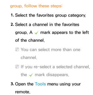 Page 28group, follow these steps:1.  
Select the favorites group category.
2.  
Select a channel in the favorites 
group. A 
c mark appears to the left 
of the channel.
 
NYou can select more than one 
channel.
 
NIf you re-select a selected channel, 
the  c mark disappears.
3.  
Open  the  Tools menu using your 
remote. 