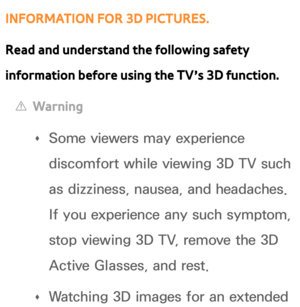 Page 271INFORMATION FOR 3D PICTURES.
Read and understand the following safety 
information before using the TV’s 3D function.
 
[Warning
 
Œ Some viewers may experience 
discomfort while viewing 3D TV such 
as dizziness, nausea, and headaches. 
If you experience any such symptom, 
stop viewing 3D TV, remove the 3D 
Active Glasses, and rest.
 
Œ Watching 3D images for an extended  