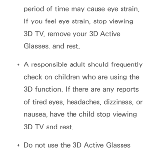 Page 272period of time may cause eye strain. 
If you feel eye strain, stop viewing 
3D TV, remove your 3D Active 
Glasses, and rest.
 
Œ A responsible adult should frequently 
check on children who are using the 
3D function. If there are any reports 
of tired eyes, headaches, dizziness, or 
nausea, have the child stop viewing 
3D TV and rest.
 
Œ Do not use the 3D Active Glasses  