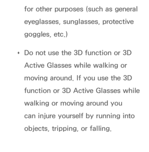 Page 273for other purposes (such as general 
eyeglasses, sunglasses, protective 
goggles, etc.)
 
Œ Do not use the 3D function or 3D 
Active Glasses while walking or 
moving around. If you use the 3D 
function or 3D Active Glasses while 
walking or moving around you 
can injure yourself by running into 
objects, tripping, or falling. 