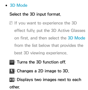 Page 274 
●3D Mode
Select the 3D input format.
 
NIf you want to experience the 3D 
effect fully, put the 3D Active Glasses 
on first, and then select the 3D Mode  
from the list below that provides the 
best 3D viewing experience.
Of f
Of f: Turns the 3D function off.
: Changes a 2D image to 3D.
: Displays two images next to each 
other. 