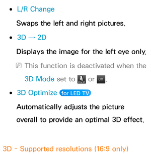 Page 276 
●L/R Change
Swaps the left and right pictures.
 
●3D → 2D
Displays the image for the left eye only.
 
NThis function is deactivated when the 
3D Mode  set to 
 or Of f
Of f.
 
●3D Optimize   for LED TV 
Automatically adjusts the picture 
overall to provide an optimal 3D effect.
3D - Supported resolutions (16:9 only) 