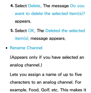 Page 294. 
Select  Delete. The message Do you 
want to delete the selected item(s)? 
appears.
5.  
Select  OK. The Deleted the selected 
item(s). message appears.
 
●Rename Channel
(Appears only if you have selected an 
analog channel.)
Lets you assign a name of up to five 
characters to an analog channel. For 
example, Food, Golf, etc. This makes it  