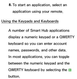 Page 2918. 
To start an application, select an 
application using your remote.
Using the Keypads and Keyboards A number of Smart Hub applications  
display a numeric keypad or a QWERTY 
keyboard so you can enter account 
names, passwords, and other data. 
In most applications, you can toggle 
between the numeric keypad and the 
QWERTY keyboard by selecting the  b 
button. 