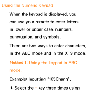 Page 292Using the Numeric Keypad
When the keypad is displayed, you 
can use your remote to enter letters 
in lower or upper case, numbers, 
punctuation, and symbols.
There are two ways to enter characters, 
in the ABC mode and in the XT9 mode.
Method 1 : Using the keypad in ABC 
mode.
Example: Inputting “105Chang”.
1.  
Select  the  - key three times using  