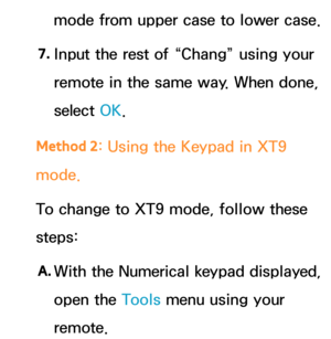 Page 294mode from upper case to lower case.
7.  
Input the rest of “Chang” using your 
remote in the same way. When done, 
select  OK.
Method 2 : Using the Keypad in XT9 
mode.
To change to XT9 mode, follow these 
steps:
A.
  With the Numerical keypad displayed, 
open the Tools menu using your 
remote. 