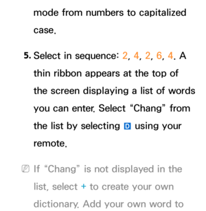 Page 296mode from numbers to capitalized 
case.
5.  
Select in sequence:  2, 4, 2, 6, 4. A 
thin ribbon appears at the top of 
the screen displaying a list of words 
you can enter. Select “Chang” from 
the list by selecting  } using your 
remote.
 
NIf “Chang” is not displayed in the 
list, select + to create your own 
dictionary. Add your own word to  