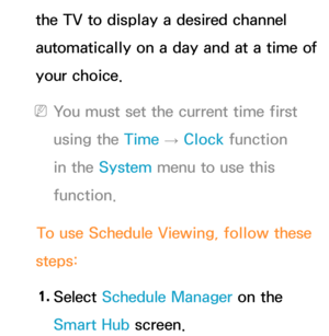 Page 31the TV to display a desired channel 
automatically on a day and at a time of 
your choice.
 
NYou must set the current time first 
using the Time  → Clock
 function 
in the System  menu to use this 
function.
To use Schedule Viewing, follow these 
steps:
1.  
Select  Schedule Manager on the 
Smart Hub  screen. 
