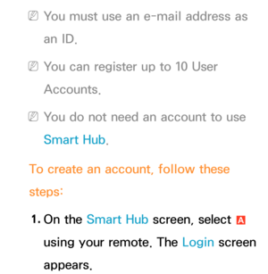 Page 303 
NYou must use an e-mail address as 
an ID.
 
NYou can register up to 10 User 
Accounts.
 
NYou do not need an account to use 
Smart Hub .
To create an account, follow these 
steps: 1.  
On  the  Smart Hub  screen, select 
a 
using your remote. The Login screen 
appears. 