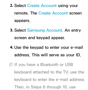 Page 3042. 
Select  Create Account using your 
remote. The Create Account screen 
appears.
3.  
Select  Samsung Account. An entry 
screen and keypad appear.
4.  
Use the keypad to enter your e-mail 
address. This will serve as your ID.
 
NIf you have a Bluetooth or USB 
keyboard attached to the TV, use the 
keyboard to enter the e-mail address. 
Then, in Steps 6 through 10, use  