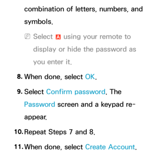 Page 306combination of letters, numbers, and 
symbols.
 
NSelect  a using your remote to 
display or hide the password as 
you enter it.
8.  
When done, select OK.
9.  
Select  Confirm password. The 
Password screen and a keypad re-
appear.
10.  
Repeat Steps 7 and 8.
11.  
When done, select Create Account.  