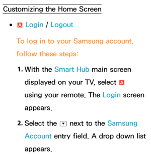 Page 310Customizing the Home Screen
 
●a  Login / 
Logout
To log in to your Samsung account, 
follow these steps: 1.  
With  the  Smart Hub main screen 
displayed on your TV, select  a 
using your remote. The Login screen 
appears.
2.  
Select  the 
^ next to the Samsung 
Account entry field. A drop down list 
appears. 