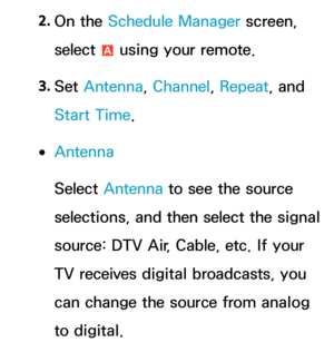 Page 322. 
On  the  Schedule Manager screen, 
select  a using your remote.
3.  
Set  Antenna , Channel, Repeat , and 
Start Time.
 
●Antenna
Select Antenna  to see the source 
selections, and then select the signal 
source: DTV Air, Cable, etc. If your 
TV receives digital broadcasts, you 
can change the source from analog 
to digital. 