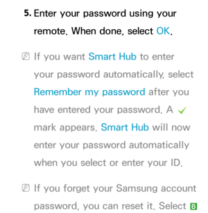 Page 3125. 
Enter your password using your 
remote. When done, select OK.
 
NIf you want Smart Hub  to enter 
your password automatically, select 
Remember my password after you 
have entered your password. A  c 
mark appears.  Smart Hub will now 
enter your password automatically 
when you select or enter your ID.
 
NIf you forget your Samsung account 
password, you can reset it. Select 
b  