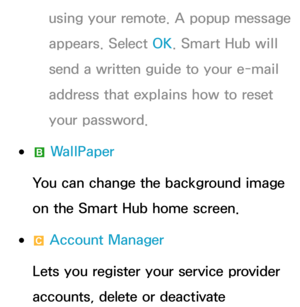 Page 313using your remote. A popup message 
appears. Select OK. Smart Hub will 
send a written guide to your e-mail 
address that explains how to reset 
your password.
 
●b  WallPaper
You can change the background image 
on the Smart Hub home screen.
 
●{  Account Manager
Lets you register your service provider 
accounts, delete or deactivate  