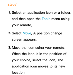 Page 316steps:1.
  Select an application icon or a folder, 
and then open the Tools menu using 
your remote.
2.  
Select  Move. A position change 
screen appears.
3.  
Move the icon using your remote. 
When the icon is in the position of 
your choice, select the icon. The 
application icon moves to its new 
location. 