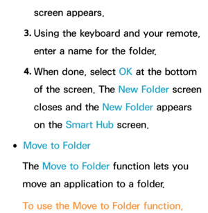 Page 318screen appears.
3.  
Using the keyboard and your remote, 
enter a name for the folder.
4.  
When done, select OK at the bottom 
of the screen. The  New Folder screen 
closes and the New Folder appears 
on the Smart Hub  screen.
 
●Move to Folder
The Move to Folder function lets you 
move an application to a folder.
To use the Move to Folder function,  