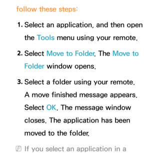 Page 319follow these steps:1.  
Select an application, and then open 
the Tools menu using your remote.
2.  
Select  Move to Folder . The Move to 
Folder window opens.
3.  
Select a folder using your remote. 
A move finished message appears. 
Select OK. The message window 
closes. The application has been 
moved to the folder.
 
NIf you select an application in a  