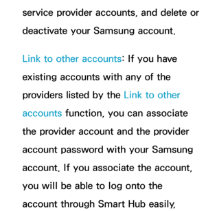 Page 329service provider accounts, and delete or 
deactivate your Samsung account.
Link to other accounts: If you have 
existing accounts with any of the 
providers listed by the Link to other 
accounts function, you can associate 
the provider account and the provider 
account password with your Samsung 
account. If you associate the account, 
you will be able to log onto the 
account through Smart Hub easily,  