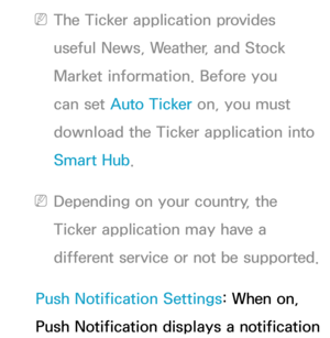 Page 334 
NThe Ticker application provides 
useful News, Weather, and Stock 
Market information. Before you 
can set Auto Ticker on, you must 
download the Ticker application into 
Smart Hub .
 
NDepending on your country, the 
Ticker application may have a 
different service or not be supported.
Push Notification Settings: When on, 
Push Notification displays a notification  