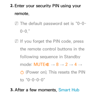 Page 3372. 
Enter your security PIN using your 
remote.
 
NThe default password set is “0-0-
0-0.”
 
NIf you forget the PIN code, press 
the remote control buttons in the 
following sequence in Standby 
mode:  MUTE
M 
→  8 
→ 2 
→ 4 
→ 
P  (Power on). This resets the PIN 
to “0-0-0-0”
3.  
After a few moments, Smart Hub  