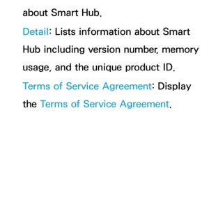 Page 339about Smart Hub.
Detail: Lists information about Smart 
Hub including version number, memory 
usage, and the unique product ID.
Terms of Service Agreement: Display 
the Terms of Service Agreement. 