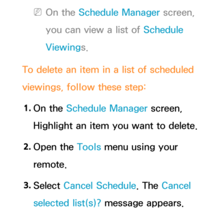 Page 35 
NOn the Schedule Manager screen, 
you can view a list of Schedule 
Viewings.
To delete an item in a list of scheduled 
viewings, follow these step: 1.  
On  the  Schedule Manager screen, 
Highlight an item you want to delete.
2.  
Open  the  Tools menu using your 
remote.
3.  
Select  Cancel Schedule. The Cancel 
selected list(s)? message appears. 