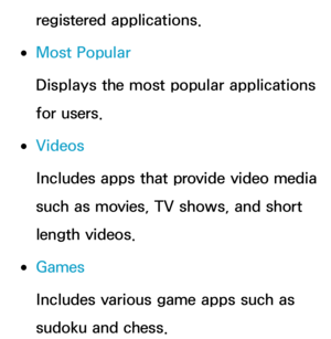 Page 344registered applications.
 
●Most Popular
Displays the most popular applications 
for users.
 
●Videos
Includes apps that provide video media 
such as movies, TV shows, and short 
length videos.
 
●Games
Includes various game apps such as 
sudoku and chess. 