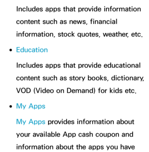 Page 346Includes apps that provide information 
content such as news, financial 
information, stock quotes, weather, etc.
 
●Education
Includes apps that provide educational 
content such as story books, dictionary, 
VOD (Video on Demand) for kids etc.
 
●My Apps
My Apps provides information about 
your available App cash coupon and 
information about the apps you have  