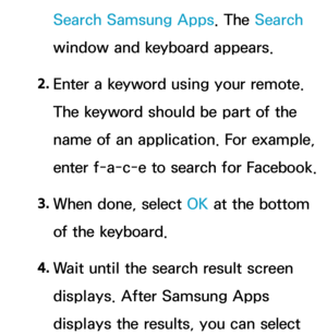 Page 348Search Samsung Apps. The Search 
window and keyboard appears.
2.  
Enter a keyword using your remote. 
The keyword should be part of the 
name of an application. For example, 
enter f-a-c-e to search for Facebook.
3.  
When done, select OK at the bottom 
of the keyboard.
4.  
Wait until the search result screen 
displays. After Samsung Apps 
displays the results, you can select  