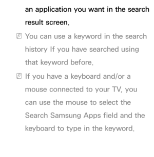 Page 349an application you want in the search 
result screen.
 
NYou can use a keyword in the search 
history If you have searched using 
that keyword before.
 
NIf you have a keyboard and/or a 
mouse connected to your TV, you 
can use the mouse to select the 
Search Samsung Apps field and the 
keyboard to type in the keyword. 