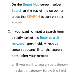 Page 3511. 
On  the  Smart Hub  screen, select 
Search at the top of the screen or 
press the SEARCH button on your 
remote.
2.  
If you want to input a search term 
directly, select the Enter search 
keyword. entry field. A keypad 
screen appears. Enter the search 
term using your remote. 
 
NIf you want to search by category, 
select a category below the field  