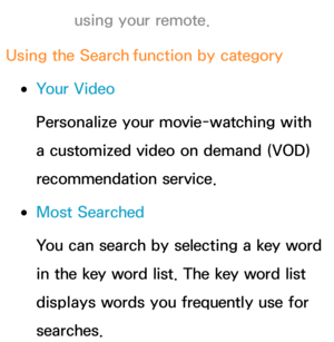 Page 352using your remote.
Using the Search  function by category
 
●Your Video
Personalize your movie-watching with 
a customized video on demand (VOD) 
recommendation service.
 
●Most Searched
You can search by selecting a key word 
in the key word list. The key word list 
displays words you frequently use for 
searches. 