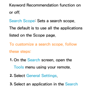 Page 355Keyword Recommendation function on 
or off.
Search Scope: Sets a search scope. 
The default is to use all the applications 
listed on the Scope page.To customize a search scope, follow 
these steps:
1.  
On  the  Search screen, open the 
Tools menu using your remote.
2.  
Select  General Settings.
3.  
Select an application in the Search  