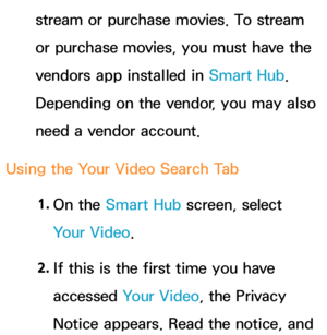 Page 359stream or purchase movies. To stream 
or purchase movies, you must have the 
vendors app installed in Smart Hub. 
Depending on the vendor, you may also 
need a vendor account.
Using the Your Video Search Tab 1. 
On  the  Smart Hub  screen, select 
Your Video.
2.  
If this is the first time you have 
accessed  Your Video, the Privacy 
Notice appears. Read the notice, and  