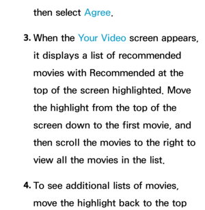 Page 360then select Agree.
3.  
When  the  Your Video  screen appears, 
it displays a list of recommended 
movies with Recommended at the 
top of the screen highlighted. Move 
the highlight from the top of the 
screen down to the first movie, and 
then scroll the movies to the right to 
view all the movies in the list.
4.  
To see additional lists of movies, 
move the highlight back to the top  