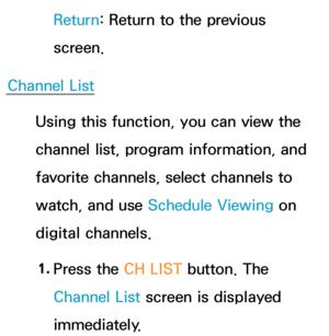 Page 37Return: Return to the previous 
screen.
Channel List Using this function, you can view the 
channel list, program information, and 
favorite channels, select channels to 
watch, and use Schedule Viewing on 
digital channels.
1.  
Press the CH LIST button. The 
Channel List screen is displayed 
immediately. 