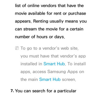 Page 362list of online vendors that have the 
movie available for rent or purchase 
appears. Renting usually means you 
can stream the movie for a certain 
number of hours or days.
 
NTo go to a vendor's web site, 
you must have that vendor's app 
installed in  Smart Hub. To install 
apps, access Samsung Apps on 
the main Smart Hub  screen.
7.  
You can search for a particular  