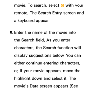 Page 363movie. To search, select { with your 
remote. The Search Entry screen and 
a keyboard appear.
8.  
Enter the name of the movie into 
the Search field. As you enter 
characters, the Search function will 
display suggestions below. You can 
either continue entering characters, 
or, if your movie appears, move the 
highlight down and select it. The 
movie's Data screen appears (See  