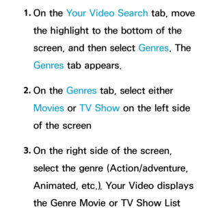 Page 3691. 
On  the  Your Video Search tab, move 
the highlight to the bottom of the 
screen, and then select Genres . The 
Genres  tab appears.
2.  
On  the  Genres tab, select either 
Movies  or TV Show on the left side 
of the screen
3.  
On the right side of the screen, 
select the genre (Action/adventure, 
Animated, etc.). Your Video displays 
the Genre Movie or TV Show List  