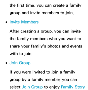 Page 376the first time, you can create a family 
group and invite members to join.
 
●Invite Members
After creating a group, you can invite 
the family members who you want to 
share your family's photos and events 
with to join.
 
●Join Group
If you were invited to join a family 
group by a family member, you can 
select  Join Group to enjoy  Family Story  